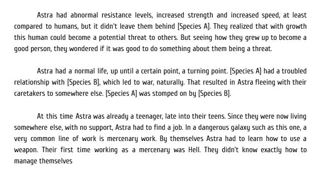 Astra had abnormal resistance levels, increased strength and increased speed, at least compared to humans, but it didn’t leave them behind [Species A]. They realized that with growth this human could become a potential threat to others. But seeing how they grew up to become a good person, they wondered if it was good to do something about them being a threat.


Astra had a normal life, up until a certain point, a turning point. [Species A] had a troubled relationship with [Species B], which led to war, naturally. That resulted in Astra fleeing with their caretakers to somewhere else. [Species A] was stomped on by [Species B].


At this time Astra was already a teenager, late into their teens. Since they were now living somewhere else, with no support, Astra had to find a job. In a dangerous galaxy such as this one, a very common line of work is mercenary work. By themselves Astra had to learn how to use a weapon. Their first time working as a mercenary was Hell. They didn’t know exactly how to manage themselves
