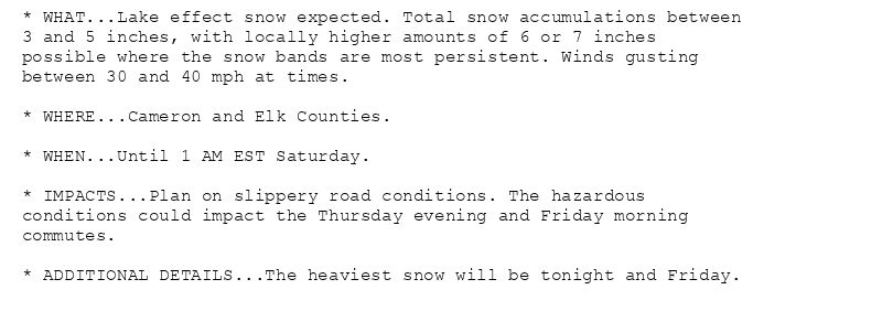 * WHAT...Lake effect snow expected. Total snow accumulations between
3 and 5 inches, with locally higher amounts of 6 or 7 inches
possible where the snow bands are most persistent. Winds gusting
between 30 and 40 mph at times.

* WHERE...Cameron and Elk Counties.

* WHEN...Until 1 AM EST Saturday.

* IMPACTS...Plan on slippery road conditions. The hazardous
conditions could impact the Thursday evening and Friday morning
commutes.

* ADDITIONAL DETAILS...The heaviest snow will be tonight and Friday.