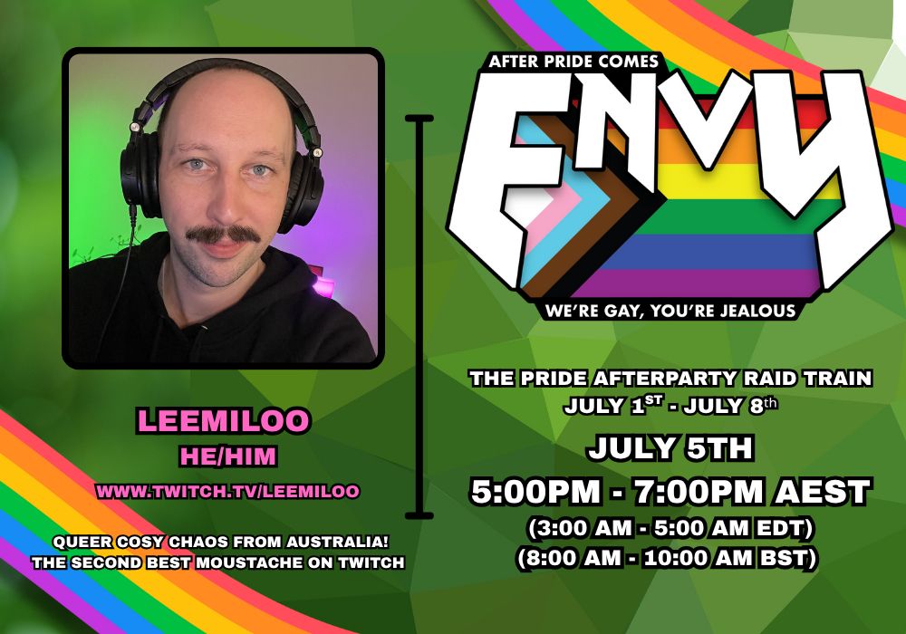 A promotional poster featuring a selfie of LeeMiloo on the left under which it reads
LeeMiloo
He/Him
www.twitch.tv/LeeMiloo
Queer cosy chaos from Australia!
The second best moustache on Twitch

To the right of this is a logo in large print overlaying a pride flag. The print reads "After Pride comes ENVY, We're Gay, You're Jealous"
Below this is further information that reads:
The Pride Afterparty Raid Train
July 1st - July 8th
July 5th
5:00PM - 7:00PM AEST
(3:00 AM - 5:00 AM EDT)
(8:00 AM - 10:00 AM BST)

The background is deep green in colour and uses a prismatic pattern. Sweeping the top right and bottom left corners are rainbows.