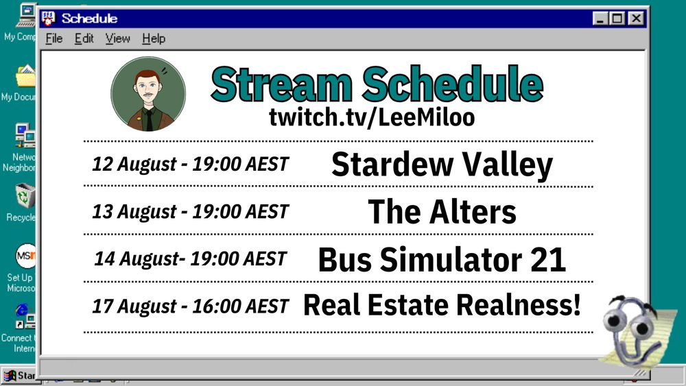 A screenshot of a Windows 95 notepad window over a Windows 95 desktop. The notepad reads:
Stream Schedule
twitch.tv/LeeMiloo
12 August 19:00 AEST Stardew Valley
13 August 19:00 AEST The Alters
14 August 19:00 AEST Bus Simulator 21
17 August 16:00 AEST Real Estate Realness!
A MS Word Clippy is on the right-hand side and appears to be tapping on the screen. Lee's profile picture is in the top left.