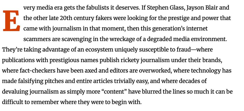 Every media era gets the fabulists it deserves. If Stephen Glass, Jayson Blair and the other late 20th century fakers were looking for the prestige and power that came with journalism in that moment, then this generation’s internet scammers are scavenging in the wreckage of a degraded media environment. They’re taking advantage of an ecosystem uniquely susceptible to fraud—where publications with prestigious names publish rickety journalism under their brands, where fact-checkers have been axed and editors are overworked, where technology has made falsifying pitches and entire articles trivially easy, and where decades of devaluing journalism as simply more “content” have blurred the lines so much it can be difficult to remember where they were to begin with.