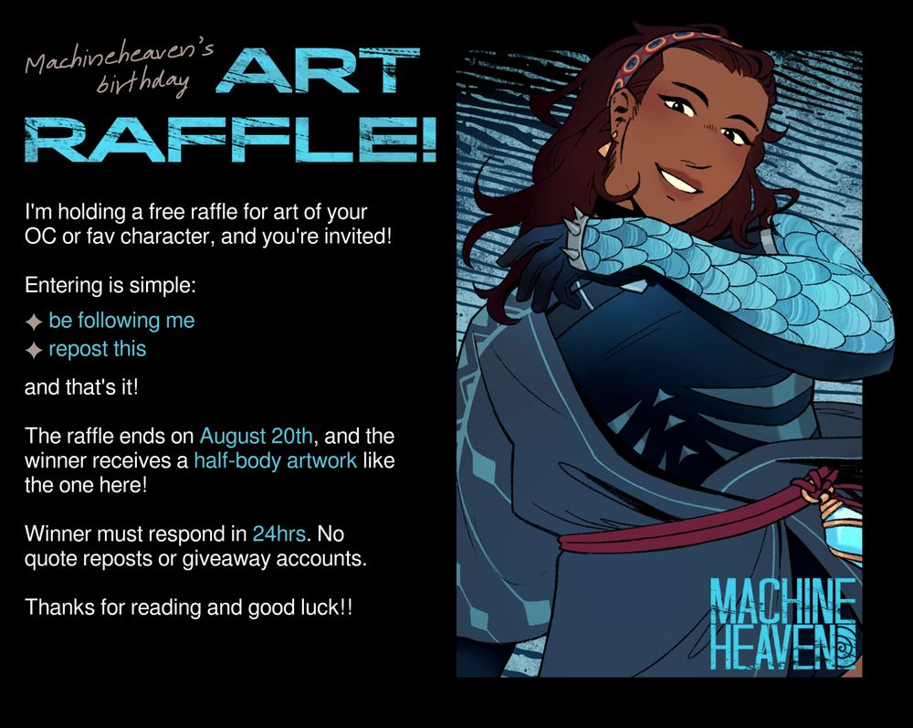 An advertisement for a free art raffle for MACHINEHEAVEN's (my) birthday. Text reads,

I'm holding a free raffle for art of your OC or fav character, and you're invited!

Entering is simple:
- Be following me
- Repost this
And that's it!

The raffle ends on August 20th, and the winner receives a half-body artwork like the one here! (Featured is a clean, coloured half-body drawing of a character in a light robe and scaly armour, smiling at the viewer.)

Winner must respond in 24 hours. No quote reposts or giveaway accounts. 

Thanks for reading and good luck!!