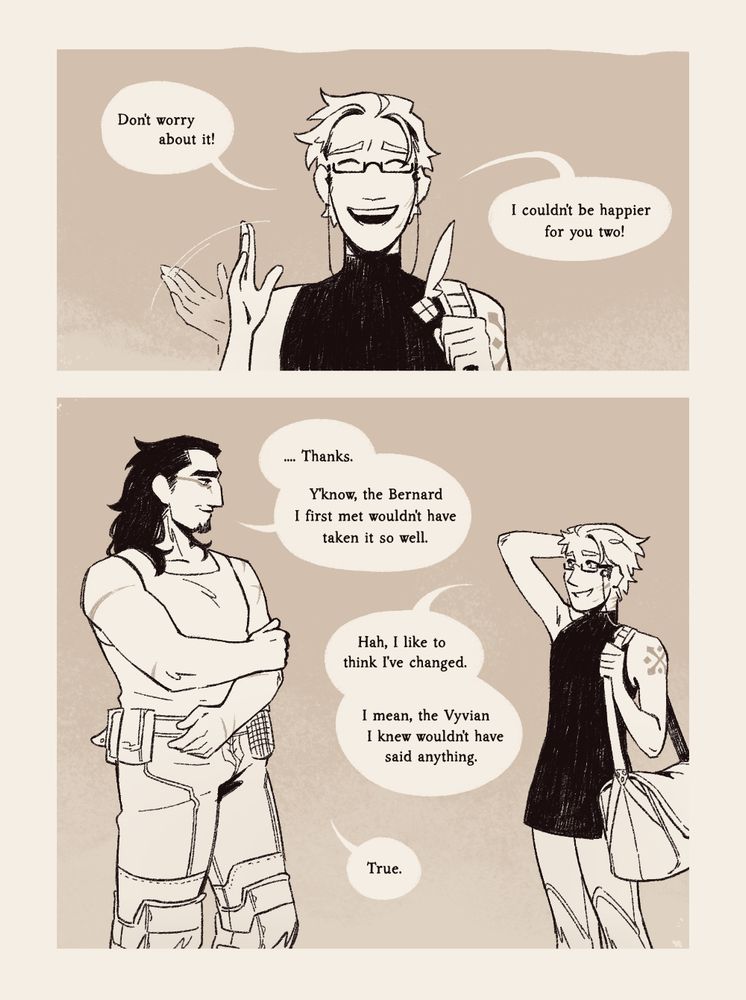 But Bernard collects himself, waving the moment off with an only slightly nervous smile. 

Bernard: "Don't worry about it! I couldn't be happier for you two!"

Relieved, Vyvian's arms unfold, and he smiles at Bernard, who rubs at the back of his head with a touch of embarrassment.

Vyvian: "....Thanks. Y'know, the Bernard I first met wouldn't have taken it so well."

Bernard: "Hah, I like to think I've changed. I mean, the Vyvian I knew wouldn't have said anything."

Vyvian: "True."