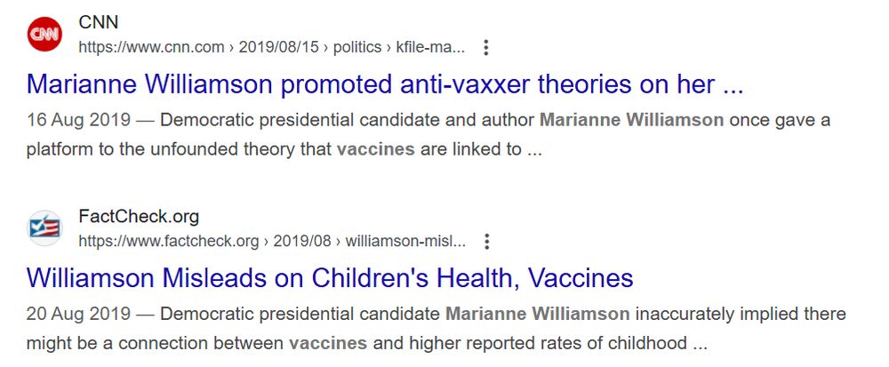 CNN says: Marianne Williamson promoted anti-vaxxer theories on her ... 16 Aug 2019 — Democratic presidential candidate and author Marianne Williamson once gave a platform to the unfounded theory that vaccines are linked to ...

Factcheck.org says: Williamson Misleads on Children's Health, Vaccines
20 Aug 2019 — Democratic presidential candidate Marianne Williamson inaccurately implied there might be a connection between vaccines and higher reported rates of childhood ...