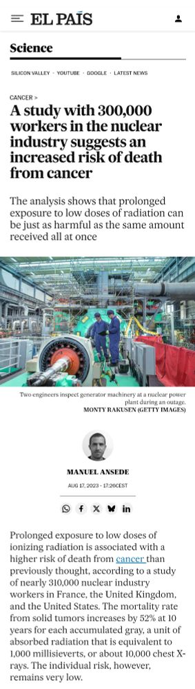 Screenshot of webpage: 

"A study with 300,000 workers in the nuclear industry suggests an increased risk of death from cancer"

"The analysis shows that prolonged exposure to low doses of radiation can be just as harmful as the same amount received all at once"

https://english-elpais-com.cdn.ampproject.org/v/s/english.elpais.com/science-tech/2023-08-17/a-study-with-300000-workers-in-the-nuclear-industry-suggests-an-increased-risk-of-death-from-cancer.html?amp_gsa=1&amp_js_v=a9&outputType=amp&usqp=mq331AQIUAKwASCAAgM%3D#amp_tf=From%20%251%24s&aoh=17525175070477&referrer=https%3A%2F%2Fwww.google.com&ampshare=https%3A%2F%2Fenglish.elpais.com%2Fscience-tech%2F2023-08-17%2Fa-study-with-300000-workers-in-the-nuclear-industry-suggests-an-increased-risk-of-death-from-cancer.html