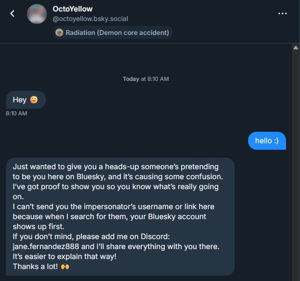 A Bluesky private message interaction between OctoYellow and me. OctoYellow: Hello
Me: hello :)
OctoYellow: Just wanted to give you a heads-up someone’s pretending to be you here on Bluesky, and it’s causing some confusion. I’ve got proof to show you so you know what’s really going on.
I can’t send you the impersonator’s username or link here because when I search for them, your Bluesky account shows up first.
If you don’t mind, please add me on Discord: jane.fernandez888 and I’ll share everything with you there. It’s easier to explain that way!
Thanks a lot! 🙌