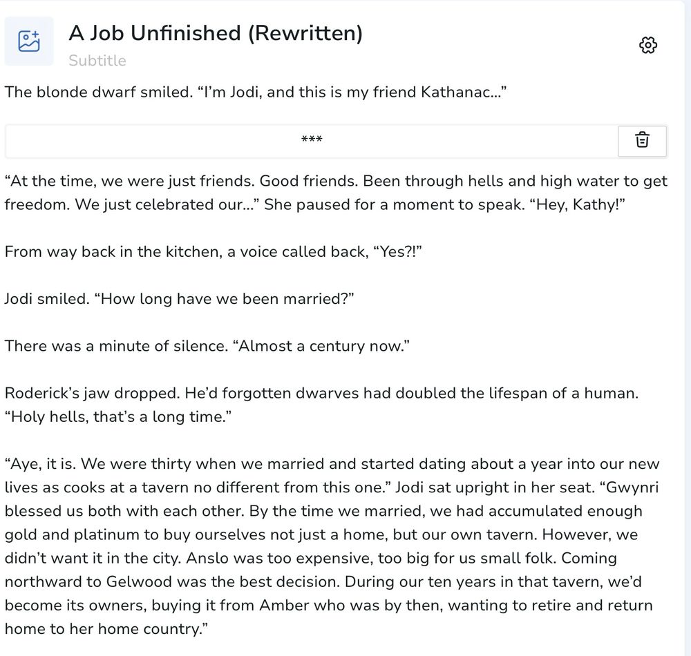 A Job Unfinished (Rewritten)
Subtitle
The blonde dwarf smiled. "I'm Jodi, and this is my friend Kathanac..."
***

"At the time, we were just friends. Good friends. Been through hells and high water to get freedom. We just celebrated our..." She paused for a moment to speak. "Hey, Kathy!"
From way back in the kitchen, a voice called back, "Yes?!"
Jodi smiled. "How long have we been married?"
There was a minute of silence. "Almost a century now."
Roderick's jaw dropped. He'd forgotten dwarves had doubled the lifespan of a human.
"Holy hells, that's a long time."
"Aye, it is. We were thirty when we married and started dating about a year into our new lives as cooks at a tavern no different from this one." Jodi sat upright in her seat. "Gwynri blessed us both with each other. By the time we married, we had accumulated enough gold and platinum to buy ourselves not just a home, but our own tavern. However, we didn't want it in the city. Anslo was too expensive, too big for us small folk. Coming northward to Gelwood was the best decision. During our ten years in that tavern, we'd become its owners, buying it from Amber who was by then, wanting to retire and return home to her home country."