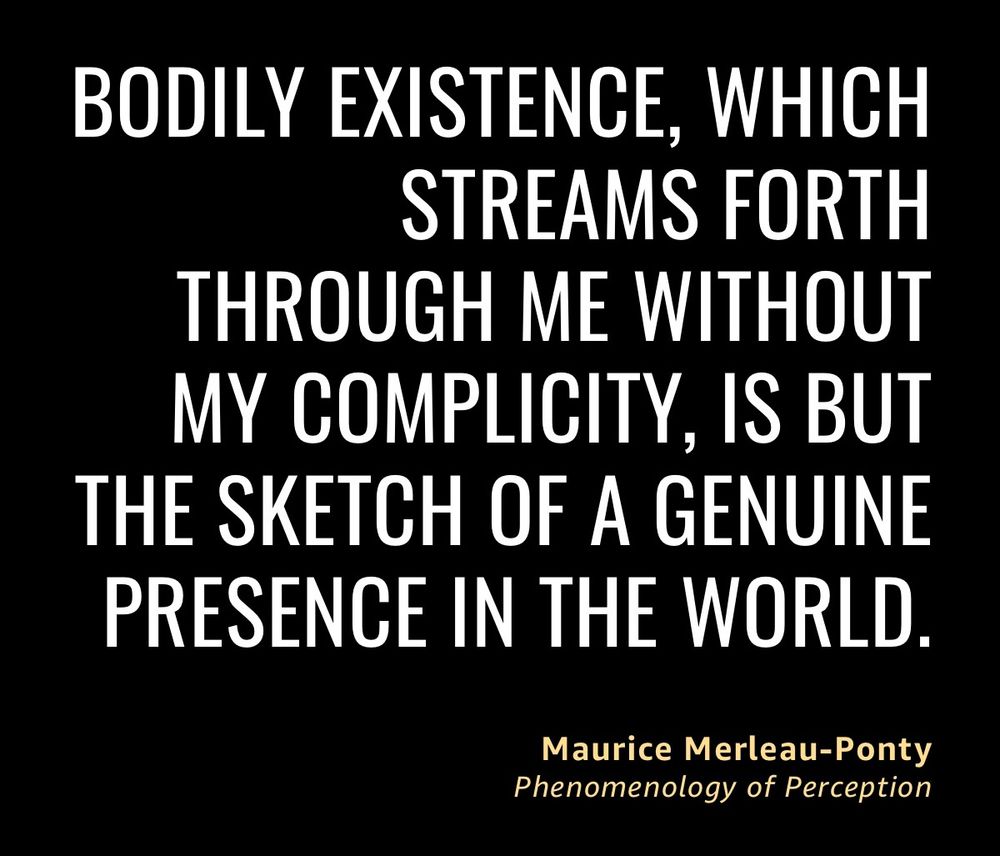 Quote “BODILY EXISTENCE, WHICH
STREAMS FORTH
THROUGH ME WITHOUT MY COMPLICITY, IS BUT THE SKETCH OF A GENUINE PRESENCE IN THE WORLD.” By 
Maurice Merleau-Ponty
Phenomenology of Perception