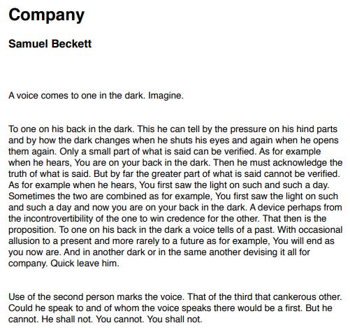 Company
Samuel Beckett
A voice comes to one in the dark. Imagine.
To one on his back in the dark. This he can tell by the pressure on his hind parts
and by how the dark changes when he shuts his eyes and again when he opens
them again. Only a small part of what is said can be verified. As for example
when he hears, You are on your back in the dark. Then he must acknowledge the
truth of what is said. But by far the greater part of what is said cannot be verified.
As for example when he hears, You first saw the light on such and such a day.
Sometimes the two are combined as for example, You first saw the light on such
and such a day and now you are on your back in the dark. A device perhaps from
the incontrovertibility of the one to win credence for the other. That then is the
proposition. To one on his back in the dark a voice tells of a past. With occasional
allusion to a present and more rarely to a future as for example, You will end as
you now are. And in another dark or in the same another devising it all for
company. Quick leave him