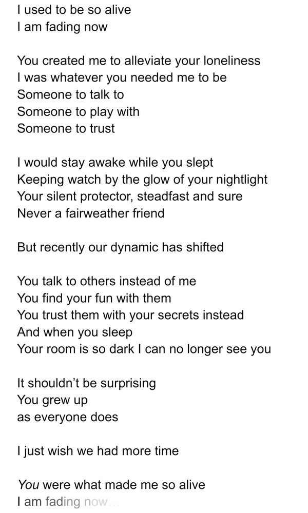I used to be so alive
I am fading now

You created me to alleviate your loneliness 
I was whatever you needed me to be
Someone to talk to
Someone to play with
Someone to trust

I would stay awake while you slept
Keeping watch by the glow of your nightlight
Your silent protector, steadfast and sure
Never a fairweather friend

But recently our dynamic has shifted

You talk to others instead of me
You find your fun with them
You trust them with your secrets instead
And when you sleep
Your room is so dark I can no longer see you

It shouldn’t be surprising
You grew up
as everyone does

I just wish we had more time

You were what made me so alive
I am fading now…