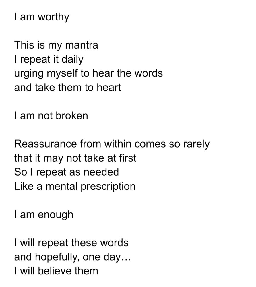 Black text on a white background that reads:

I am worthy

This is my mantra
I repeat it daily
urging myself to hear the words
and take them to heart

I am not broken

Reassurance from within comes so rarely
that it may not take at first
So I repeat as needed
Like a mental prescription

I am enough

I will repeat these words
and hopefully, one day…
I will believe them
