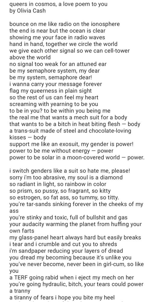 queers in cosmos, a love poem to you
by Olivia Cash

bounce on me like radio on the ionosphere
the end is near but the ocean is clear
showing me your face in radio waves
hand in hand, together we circle the world
we give each other signal so we can cell-tower above the world
no signal too weak for an attuned ear
be my semaphore system, my dear
be my system, semaphore dear!
i wanna carry your message forever
flag my queerness in plain sight
so the rest of us can feel my heart
screaming with yearning to be you
to be in you? to be within you being me
the real me that wants a mech suit for a body
that wants to be a bitch in heat biting flesh — body
a trans-suit made of steel and chocolate-loving kisses — body
support me like an exosuit, my gender is power!
power to be me without energy — power
power to be solar in a moon-covered world — power.

i switch genders like a suit so hate me, please!
sorry i'm too abrasive, my soul is a diamond
so radiant in light, so rainbow in color
so prism, so pussy, so fragrant, so kitty
so estrogen, so fat ass, so tummy, so titty.
you're tar-sands sinking forever in the cheeks of my ass
you're stinky and toxic, full of bullshit and gas
your audacity warming the planet from huffing your own farts
my glass-panel heart always hard but easily breaks
i tear and i crumble and cut you to shreds
i'm sandpaper reducing your layers of dread
you dread my becoming because it's unlike you
you've never become, never been in girl-cum, so like you
a TERF going rabid when i eject my mech on her
you're going hydraulic, bitch, your tears could power a tranny
a tiranny of fears i hope you bite my heel