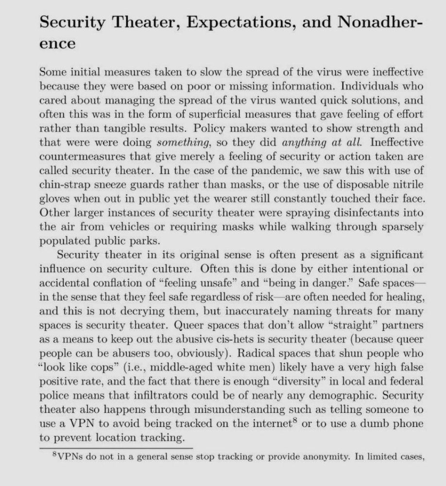 Security Theater, Expectations, and Nonadherence

Some initial measures taken to slow the spread of the virus were ineffective because they were based on poor or missing information. Individuals who cared about managing the spread of the virus wanted quick solutions, and often this was in the form of superficial measures that gave feeling of effort rather than tangible results. Policy makers wanted to show strength and that were were doing something, so they did anything at all. Ineffective countermeasures that give merely a feeling of security or action taken are called security theater. In the case of the pandemic, we saw this with use of chin-strap sneeze guards rather than masks, or the use of disposable nitrile gloves when out in public yet the wearer still constantly touched their face. Other larger instances of security theater were spraying disinfectants into the air from vehicles or requiring masks while walking through sparsely populated public parks.

Security theater in its original sense is often present as a significant influence on security culture. Often this is done by either intentional or accidental conflation of “feeling unsafe” and “being in danger.” Safe spaces— in the sense that they feel safe regardless of risk—are often needed for healing, and this is not decrying them, but inaccurately naming threats for many spaces is security theater. Queer spaces that don’t allow “straight” partners as a means to keep out the abusive cis-hets is security theater (because queer people can be abusers too, obviously). Radical spaces that shun people who “look like cops” (i.e., middle-aged white men) likely have a very high false positive rate, and the fact that there is enough “diversity” in local and federal police means that infiltrators could be of nearly any demographic. Security theater also happens through misunderstanding such as telling someone to use a VPN to avoid being tracked on the internet® or to use a dumb phone to prevent location tracking.