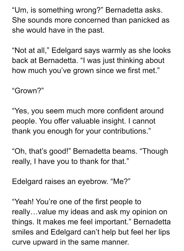 "Um, is something wrong?" Bernadetta asks.
She sounds more concerned than panicked as she would have in the past.

"Not at all," Edelgard says warmly as she looks back at Bernadetta. "I was just thinking about how much you've grown since we first met."

"Grown?"

"Yes, you seem much more confident around people. You offer valuable insight. I cannot thank you enough for your contributions."

"Oh, that's good!" Bernadetta beams. 
"Though really, I have you to thank for that."

Edelgard raises an eyebrow. "Me?"

"Yeah! You're one of the first people to really...value my ideas and ask my opinion on things. It makes me feel important." Bernadetta smiles and Edelgard can't help but feel her lips curve upward in the same manner.