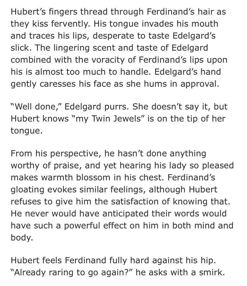 Hubert's fingers thread through Ferdinand's hair as they kiss fervently. His tongue invades his mouth and traces his lips, desperate to taste Edelgard's slick. The lingering scent and taste of Edelgard combined with the voracity of Ferdinand's lips upon his is almost too much to handle. Edelgard's hand gently caresses his face as she hums in approval.

"Well done," Edelgard purrs. She doesn't say it, but Hubert knows "my Twin Jewels" is on the tip of her tongue.

From his perspective, he hasn't done anything worthy of praise, and yet hearing his lady so pleased makes warmth blossom in his chest. Ferdinand's gloating evokes similar feelings, although Hubert refuses to give him the satisfaction of knowing that.
He never would have anticipated their words would have such a powerful effect on him in both mind and body.

Hubert feels Ferdinand fully hard against his hip. “Already raring to go again?" he asks with a smirk.