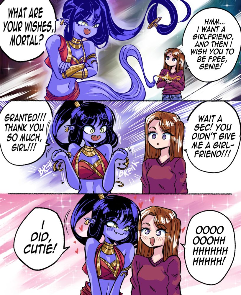 A girl rubs an ancient magic lamp and releases a powerful wish granting Genie. The being of immense cosmic power demands: "WHAT ARE YOUR WISHES, MORTAL?".  
  
The human woman without a doubt wishes: "Hmm... I want a girlfriend and then I wish you to be free, Genie!"
  
The Genie is left surprised with the girl's selfless attitude: "Granted!!! Thank you so much, girl!!!". But the girl notices something... The Genie didn't give her a girlfriend, apparently. The girl protests: "Wait a sec! You didn't give me a girlfriend!"
  
But to her surprise, the now blushing and flustered Genie actually gave her a girlfriend... The Genie herself: "I did, cutie!" Said the smitten godly being, to the realization of the happy girl