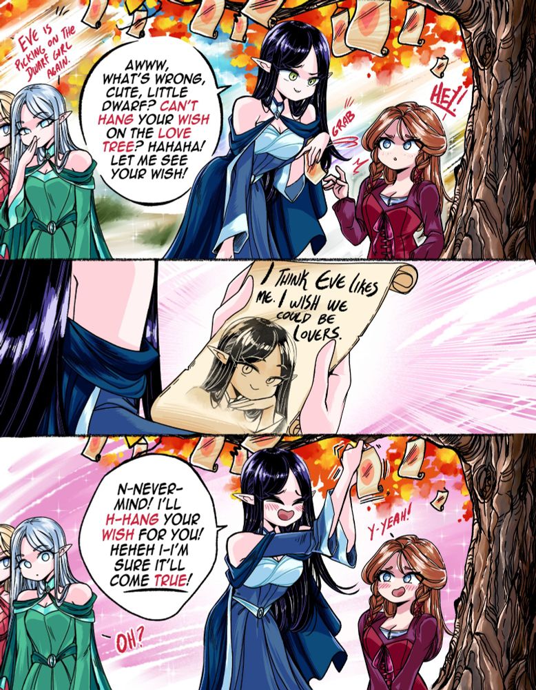 Two elf girls are passing by a seemingly recurring scenario of an Elf girl picking on a Dwarf girl: "Eve is picking on the Dwarf girl again", chuckles one of the elves.
  
The elf girl, Eve, is seen grabbing a sheet of paper off the hands of a Dwarf girl. Said paper would be placed at the branches of the Love Tree, a magic place that grants anyone their wishes... But our dwarf friend, struggling to hang her wish on the Tree, caught the attention of the mean elf girl: "Aww, what's wrong, cute little dwarf? Can't hang your wish on the Love Tree?" Laughed the elf. "Let me see your wish", said Eve.
  
But to Eve's surprise, the Dwarf girl could see right through her teasing, as the wish clearly stated: "I THINK EVE LIKES ME. I WISH WE COULD BE LOVERS", accompanied by a portrait of the elf. 
  
Completely flustered and blushing, the elf, surprised and happy with what she saw, placed the dwarf girl's wish on the magic Tree: "N-nevermind! I'll hang your wish for you! Hehehe, I'm sure It'll come true!!!" Said the blushing elf, to the agreement of the flustered Dwarf: "Y-yeah!"