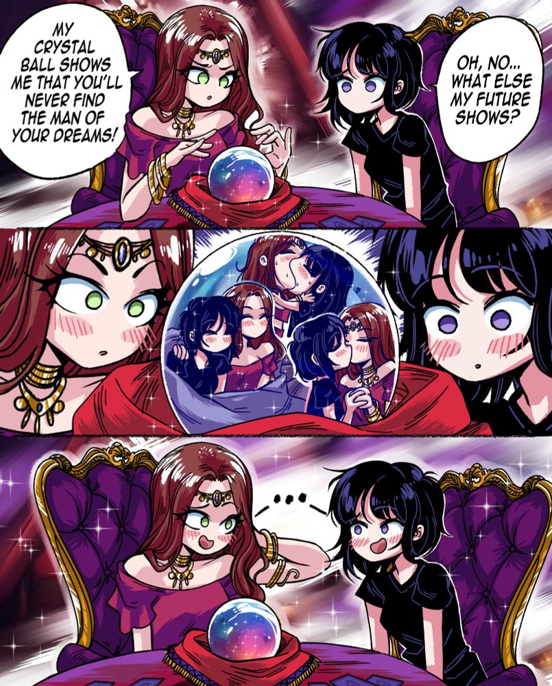 A distressed looking girl is visiting a fortune teller, to know more about her future love life
  
  
The future teller, looking at the crystal ball, then says: "My crystal ball shows me that you'll never find the man of your dreams!"
  
The girl, saddened, then answers: "Oh no, what else my future shows?"
  
The fortune teller then shows her the future. And to the surprise of both, the future shows them both kissing, making out and having a happy life together. 
  
The two women then embarrassingly laugh at each other, flustered.