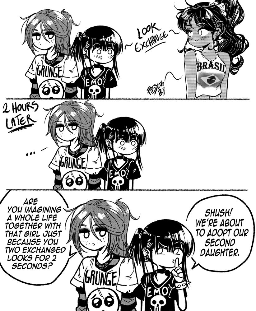 Emo and Brazilian girl exchange looks for a fraction of time
  
Two hours passes and Emo is still in place, blushing at the girl who exchanged looks with her
  
Grunge: Are you imagining a whole life together with that girl just because you two exchanged looks for two seconds? 
  
Annoyed Emo: Shush! We're about to adopt our second daughter 