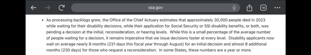 A screenshot from the Social Security Administration website showing a section of a report from September 2024. It reads: As processing backlogs grew, the Office of the Chief Actuary estimates that approximately 30,000 people died in 2023 while waiting for their disability decisions, while their application for Social Security or SS disability benefits, or both, was pending a decision at the initial, reconsideration, or hearing levels. While this is a small percentage of the average number of people waiting for a decision, it remains imperative that we issue decisions faster at every level. Disability applicants now wait on average nearly 8 months (231 days this fiscal year through August) for an initial decision and almost 8 additional months (230 days) for those who request a reconsideration. In some States, these numbers are a year or more.