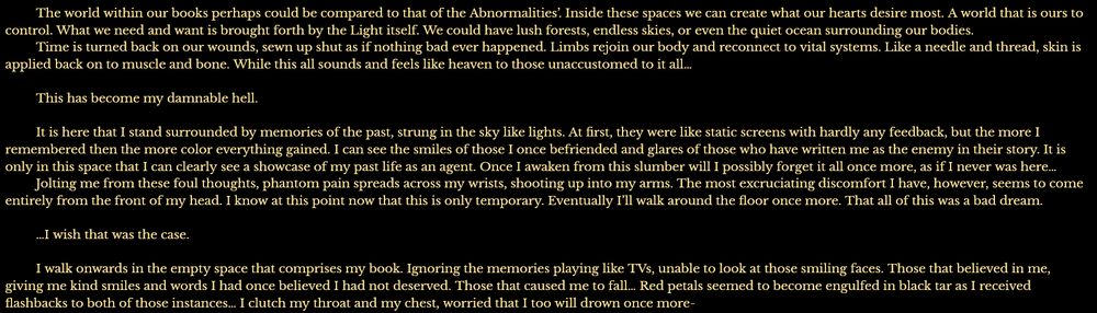 	The world within our books perhaps could be compared to that of the Abnormalities’. Inside these spaces we can create what our hearts desire most. A world that is ours to control. What we need and want is brought forth by the Light itself. We could have lush forests, endless skies, or even the quiet ocean surrounding our bodies.
	Time is turned back on our wounds, sewn up shut as if nothing bad ever happened. Limbs rejoin our body and reconnect to vital systems. Like a needle and thread, skin is applied back on to muscle and bone. While this all sounds and feels like heaven to those unaccustomed to it all…

	This has become my damnable hell.

	It is here that I stand surrounded by memories of the past, strung in the sky like lights. At first, they were like static screens with hardly any feedback, but the more I remembered then the more color everything gained. I can see the smiles of those I once befriended and glares of those who have written me as the enemy in their story. It is only in this space that I can clearly see a showcase of my past life as an agent. Once I awaken from this slumber will I possibly forget it all once more, as if I never was here…
	Jolting me from these foul thoughts, phantom pain spreads across my wrists, shooting up into my arms. The most excruciating discomfort I have, however, seems to come entirely from the front of my head. I know at this point now that this is only temporary. Eventually I’ll walk around the floor once more. That all of this was a bad dream.

	…I wish that was the case.

	I walk onwards in the empty space that comprises my book. Ignoring the memories playing like TVs, unable to look at those smiling faces. Those that believed in me, giving me kind smiles and words I had once believed I had not deserved. Those that caused me to fall… Red petals seemed to become engulfed in black tar as I received flashbacks to both of those instances… I clutch my throat and my chest, worried that I too will drown once more-
