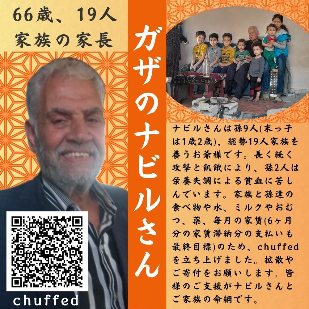 日本語版
ガザのナビルさんとご家族の紹介の画像

写真や画像の情報
オレンジ色の背景にナビルさんとご家族の写真、ナビルさんおひとりの写真、
ナビルさんご一家の寄付サイトのQRコード画像

文字の情報
66歳、19人、家族の家長
ナビルさんは孫9人（末っ子は1歳2歳）、総勢19人家族を養うお爺様です。長く続く攻撃と飢餓により、孫2人は栄養失調による貧血に苦しんでいます。家族と孫たちの食べ物や水、ミルクやおむつ、薬、毎月の家賃（6カ月分の家賃滞納分の支払いも最終目標）のため、chuffedを立ち上げました。拡散やご寄付をお願いします。皆様のご支援がナビルさんとご家族の命綱です。