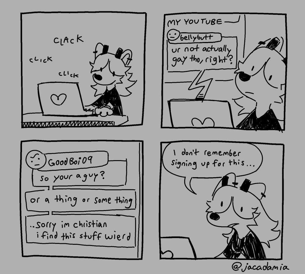 A four panel comic!

Panel 1: Sage is typing on her laptop.
Panel 2: A comment shows up on their youtube page, reading, "you're not actually gay though, right?"
panel 3: a separate comment reads, "so you're a guy? or a thing or some thing... sorry, i'm christian i find this stuff weird"
Panel 4: Sage vacantly states "I don't remember signing up for this..."