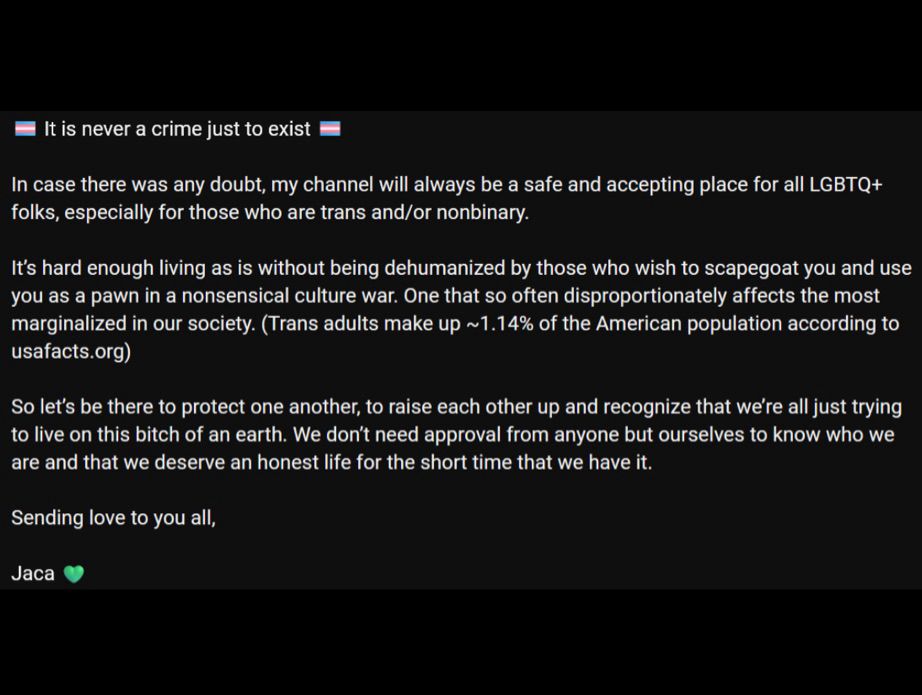 Text reading:

🏳️‍⚧️ It is never a crime just to exist 🏳️‍⚧️

In case there was any doubt, my channel will always be a safe and accepting place for all LGBTQ+ folks, especially for those who are trans and/or nonbinary. 

It’s hard enough living as is without being dehumanized by those who wish to scapegoat you and use you as a pawn in a nonsensical culture war. One that so often disproportionately affects the most marginalized in our society. (Trans adults make up ~1.14% of the American population according to usafacts.org)

So let’s be there to protect one another, to raise each other up and recognize that we’re all just trying to live on this bitch of an earth. We don’t need approval from anyone but ourselves to know who we are and that we deserve an honest life for the short time that we have it.

Sending love to you all,

Jaca 💚