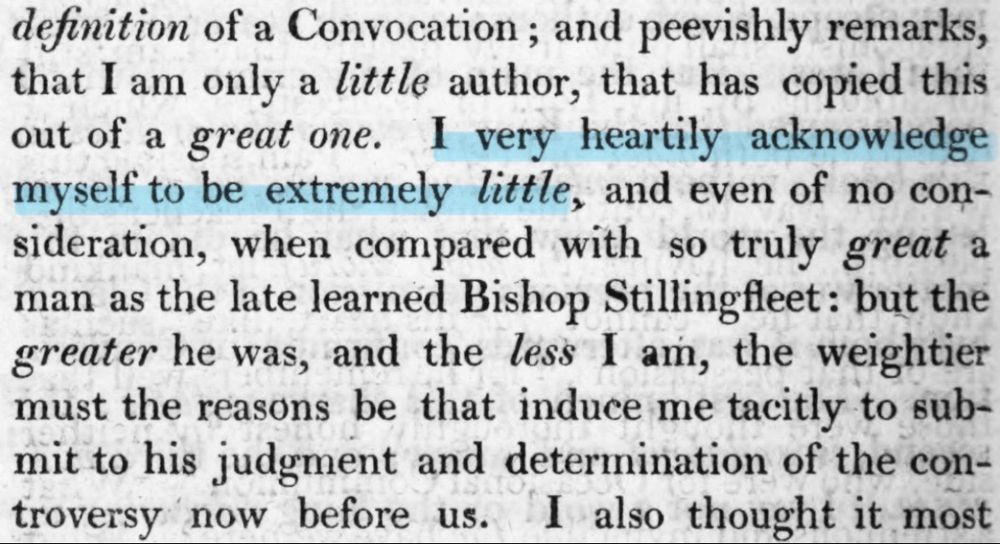 definition of a Convocation; and peevishly remarks, that I am only a little author, that has copied this out of a great one. I very heartily acknowledge myself to be extremely little, and even of no consideration, when compared with so truly great a man as the late learned Bishop Stillingfleet: but the greater he was, and the less I am, the weightier must the reasons be that induce me tacitly to submit to his judgment and determination of the controversy now before us. I also thought it most