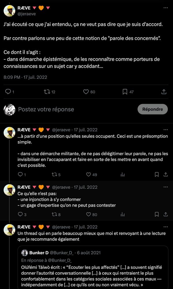 Thread de RÆVE, 17/07/2022 :

J'ai écouté ce que j'ai entendu, ça ne veut pas dire que je suis d'accord.

Par contre parlons une peu de cette notion de "parole des concernés". 

Ce dont il s'agit :
- dans démarche épistémique, de les reconnaître comme porteurs de connaissances sur un sujet car y accédant à partir d'une position qu'elles seules occupent. Ceci est une présomption simple.

- dans une démarche militante, de ne pas délégitimer leur parole, ne pas les invisibiliser en l'accaparant et faire en sorte de les mettre en avant quand c'est possible.

Ce qu'elle n'est pas:
- une injonction à s'y conformer
- un gage d'expertise qu'on ne peut pas contester

Un thread qui en parle beaucoup mieux que moi et renvoyant à une lecture que je recommande également : "Being-in-the-Room Privilege: Elite Capture and Epistemic Deference" by Olúfémi O. Táíwò