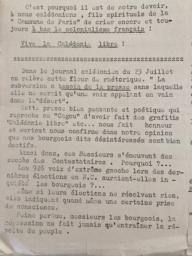 C'est pourquoi il est de notre devoir, à nous calédoniens, fils spirituels de la Commune de Paris de crier encore et toujours à bas le colonialisme français !
Vive la Calédonie libre !
 – 
Dans le journal calédonien du 23 Juillet on relève cette fleur de rhétorique. " La subversion a besoin de la presse sans laquelle elle ne sereit qu'une voix appelent en vain dans le"désert".
cette presse bien pensante et poétique qui reproche au "Cagou" d'avoir fait des grafitis "Calédonie libre" etc... nous fait honneur et surtout nous confirme dans notre opinion que nos bourgeois dits désintéressés sont bien émotifs.

Ainsi donc, ces Messieurs s'émeuvent des succès des Contestataires.Pourquoi ?...
Les 926 voix d'extrême gauche lors des dernières élections en N.C. auraient-elles inquiété les bourgeois ?...
Même si leurs élections ne résolvent rien, elis indiquent quand même une certaine prise de conscience.
Peine perdue, messieurs les bourgeois, la céression ne fait jamais qu'entraîner la révolte du peuple .