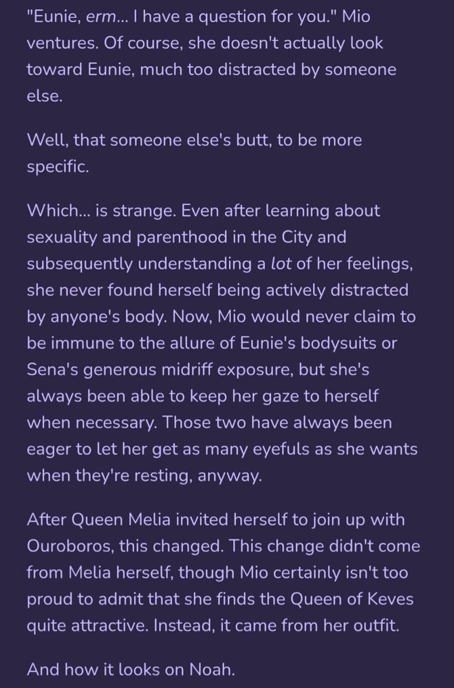 "Eunie, erm… I have a question for you." Mio ventures. Of course, she doesn't actually look toward Eunie, much too distracted by someone else.

Well, that someone else's butt, to be more specific.

Which… is strange. Even after learning about sexuality and parenthood in the City and subsequently understanding a lot of her feelings, she never found herself being actively distracted by anyone's body. Now, Mio would never claim to be immune to the allure of Eunie's bodysuits or Sena's generous midriff exposure, but she's always been able to keep her gaze to herself when necessary. Those two have always been eager to let her get as many eyefuls as she wants when they're resting, anyway.

After Queen Melia invited herself to join up with Ouroboros, this changed. This change didn't come from Melia herself, though Mio certainly isn't too proud to admit that she finds the Queen of Keves quite attractive. Instead, it came from her outfit.

And how it looks on Noah.