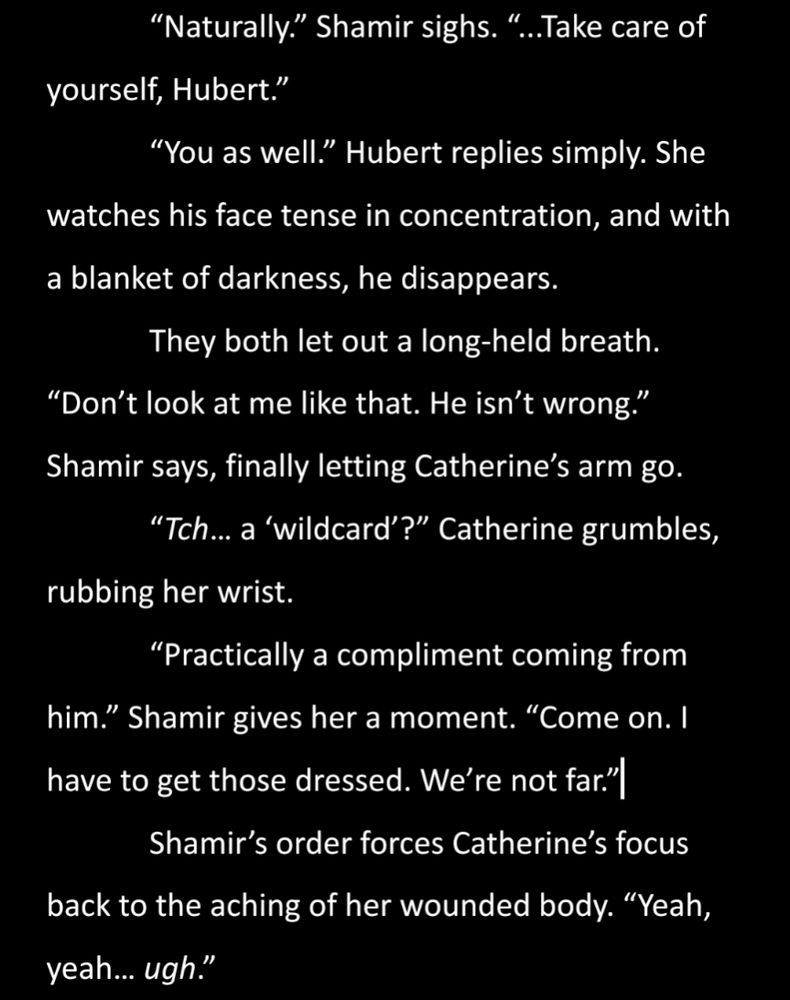 The tail end of a confrontation with Hubert.

“Naturally.” Shamir sighs. “...Take care of yourself, Hubert.”
“You as well.” Hubert replies simply. She watches his face tense in concentration, and with a blanket of darkness, he disappears.
They both let out a long-held breath. “Don’t look at me like that. He isn’t wrong.” Shamir says, finally letting Catherine’s arm go.
“Tch… a ‘wildcard’?” Catherine grumbles, rubbing her wrist.
“Practically a compliment coming from him.” Shamir gives her a moment. “Come on. I have to get those dressed. We’re not far.”
Shamir’s order forces Catherine’s focus back to the aching of her wounded body. “Yeah, yeah… ugh.”
