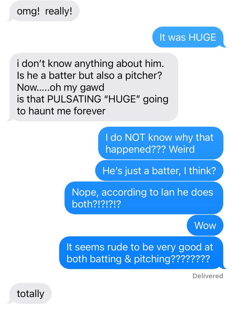 More texts…

Mom: omg! really!

Me: It was HUGE

Mom: i don't know anything about him.
Is he a batter but also a pitcher?
Now.....oh my gawd
is that PULSATING "HUGE" going to haunt me forever

Me: I do NOT know why that happened??? Weird
He's just a batter, I think?
Nope, according to lan he does both?!?!?!?
Wow
It seems rude to be very good at both batting & pitching????????
Delivered

Mom: totally