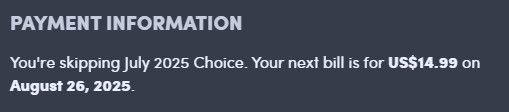 TITLE: Payment Information

CONTENT: You're skipping July 2025 Choice. Your next bill is for US$14.99 on August 26, 2025.