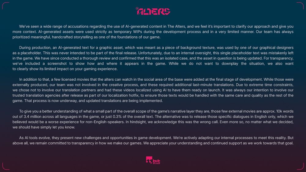 PART 1/2

We've seen a wide range of accusations regarding the use of Al-generated content in The Alters, and we feel it's important to clarify our approach and give you more context. Al-generated assets were used strictly as temporary WIPs during the development process and in a very limited manner. Our team has always prioritized meaningful, handcrafted storytelling as one of the foundations of our game.

During production, an Al-generated text for a graphic asset, which was meant as a piece of background texture, was used by one of our graphical designers as a placeholder. This was never intended to be part of the final release. Unfortunately, due to an internal oversight, this single placeholder text was mistakenly left in the game. We have since conducted a thorough review and confirmed that this was an isolated case, and the asset in question is being updated. For transparency, we've included a screenshot to show how and where it appears in the game. While we do not want to downplay the situation, we also want
to clearly show its limited impact on your gaming experience.

In addition to that, a few licensed movies that the alters can watch in the social area of the base were added at the final stage of development. While those were externally produced, our team was not involved in the creative process, and these required additional last-minute translations. Due to extreme time constraints, we chose not to involve our translation partners and had these videos localized using Al to have them ready on launch. It was always our intention to involve our trusted translation agencies after release as part of our localization hotfix, to ensure those texts would be handled with the same care and quality as the rest of the game. That process is now underway, and updated translations are being implemented.

END OF PART 1/2
