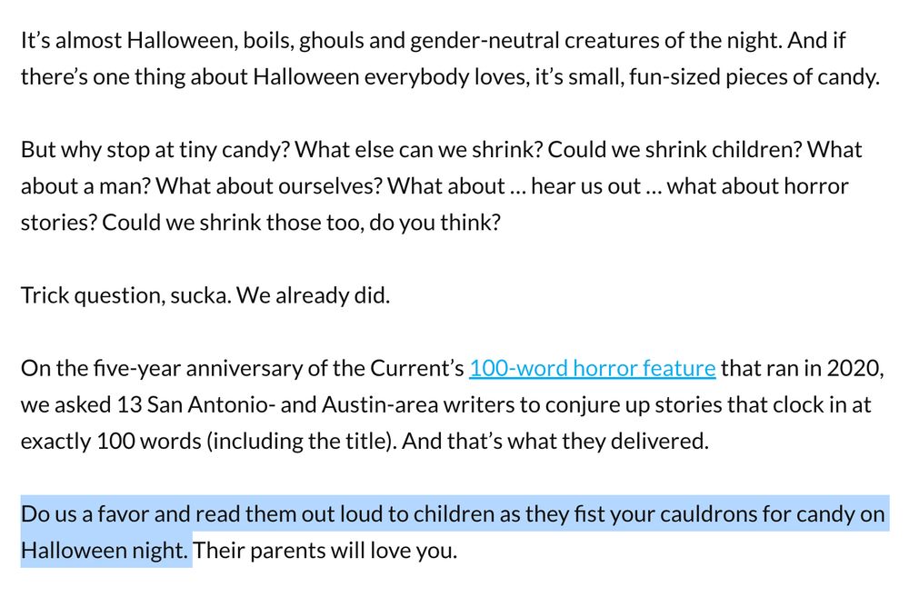 It’s almost Halloween, boils, ghouls and gender-neutral creatures of the night. And if there’s one thing about Halloween everybody loves, it’s small, fun-sized pieces of candy. 

But why stop at tiny candy? What else can we shrink? Could we shrink children? What about a man? What about ourselves? What about … hear us out … what about horror stories? Could we shrink those too, do you think? 

Trick question, sucka. We already did. 

On the five-year anniversary of the Current’s 100-word horror feature that ran in 2020, we asked 13 San Antonio- and Austin-area writers to conjure up stories that clock in at exactly 100 words (including the title). And that’s what they delivered. 

Do us a favor and read them out loud to children as they fist your cauldrons for candy on Halloween night. Their parents will love you.