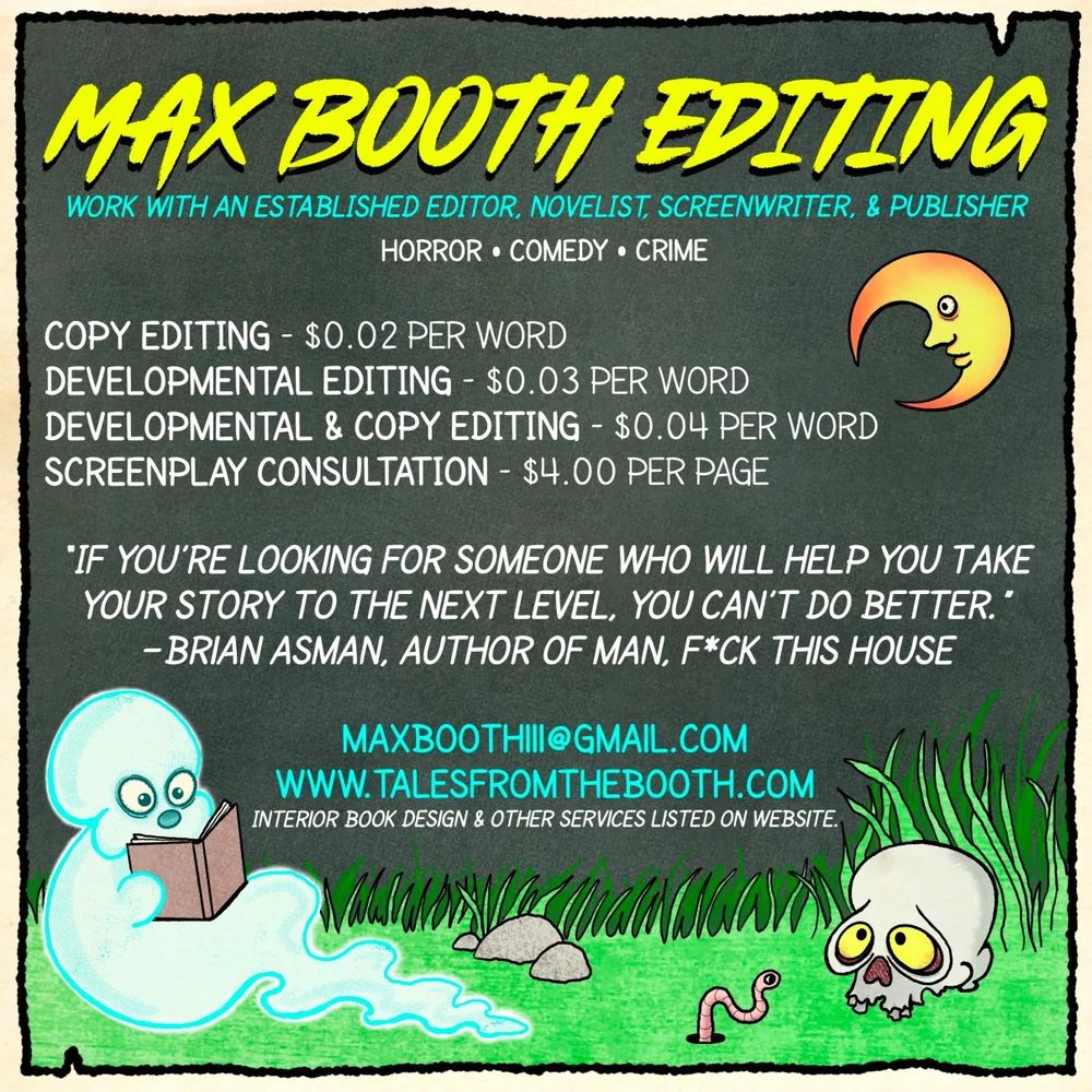COPY EDITING – $0.02 PER WORD
An in-depth proofread correcting typos, grammar issues, sentence structure, and any other non-developmental errors or awkwardness.

DEVELOPMENTAL EDITING – $0.03 PER WORD
An exhaustive analysis of story, characters, pacing, narrative structure, and anything else related to the big picture of the manuscript.

DEVELOPMENTAL & COPY EDITING – $0.04 PER WORD
A discounted bundle of both my copy editing and developmental editing services.

SCREENPLAY CONSULTATION – $4.00 PER PAGE
Pretty much the same services offered in my “developmental & copy editing” bundle, but adapted for screenplays.

SECOND-ROUND REVISIONS – VARIES
If you’ve made extensive revisions to your project based on my developmental notes, I will go over your project again and let you know what I think of the latest draft. Books: $0.01 per word. Screenplays: $2.00 per page.

Interested in working together? Shoot me an email at maxboothiii@gmail.com. Please include the word “EDITING” somewhere in the subject line. Somewhere in the body of the email you should also include what type of editorial service you’re looking to purchase (see above for options). Additionally, tell me as much about your project as you can, including genre, word count, publication goals, and anything else that comes to mind. No need to attach the manuscript right away. First we’ll exchange a couple emails ascertaining whether or not I’m the right person for the job.
