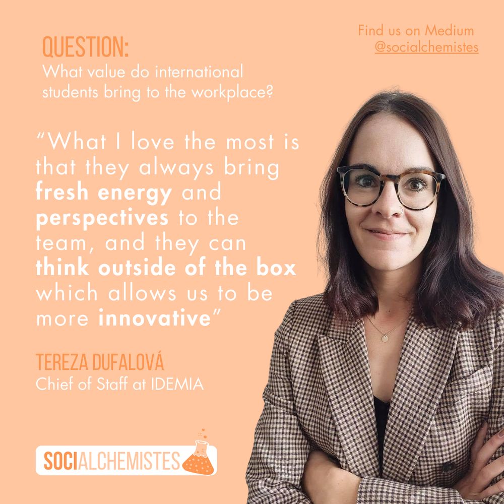 A quote from Tereza Dufalova, chief of staff at IDEMIA. When asked "What value do international students bring to the workplace?", she answered, "What I love the most is that they always bring fresh energy and perspectives to the team, and they can think outside the box which allows us to be more innovative."