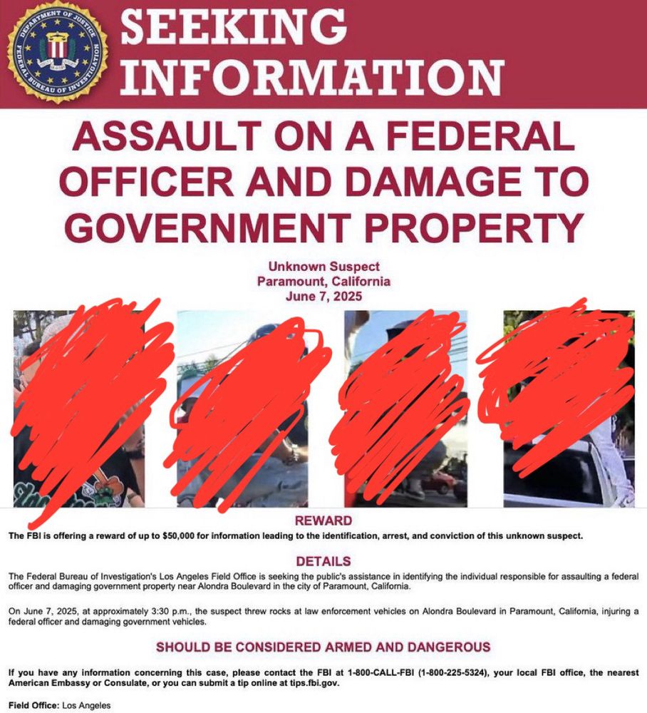 SEEKING
INFORMATION
ASSAULT ON A FEDERAL
OFFICER AND DAMAGE TO GOVERNMENT PROPERTY
Unknown Suspect
Paramount, California
June 7, 2025
REWARD
The FBI is offering a reward of up to $50,000 for information leading to the identification, arrest, and conviction of this unknown suspect.
DETAILS
The Federal Bureau of Investigation's Los Angeles Field Office is seeking the public's assistance in identifying the individual responsible for assaulting a federal officer and damaging government property near Alondra Boulevard in the city of Paramount, California.
On June 7, 2025, at approximately 3:30 p.m., the suspect threw rocks at law enforcement vehicles on Alondra Boulevard in Paramount, California, injuring a federal officer and damaging government vehicles.
SHOULD BE CONSIDERED ARMED AND DANGEROUS
If you have any information concerning this case, please contact the FBI at 1-800-CALL-FBI (1-800-225-5324), your local FBI office, the nearest American Embassy or Consulate, or you can submit a tip online at tips.fbi.gov.
Field Office: Los Angeles