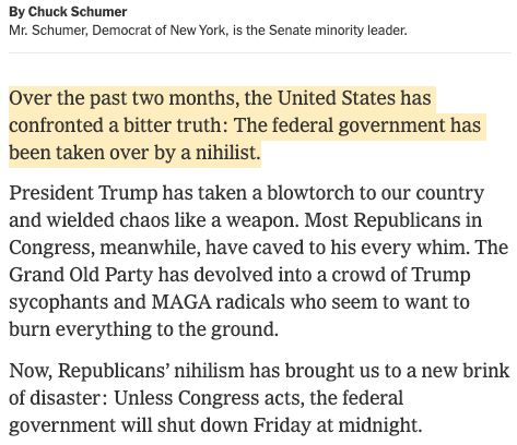 A screenshot of today's new york times op ed by chuck schumer with the opening line highlighted. The full image reads as follows:

By Chuck Schumer

Mr. Schumer, Democrat of New York, is the Senate minority leader.

Over the past two months, the United States has confronted a bitter truth: The federal government has been taken over by a nihilist.

President Trump has taken a blowtorch to our country and wielded chaos like a weapon. Most Republicans in Congress, meanwhile, have caved to his every whim. The Grand Old Party has devolved into a crowd of Trump sycophants and MAGA radicals who seem to want to burn everything to the ground.

Now, Republicans’ nihilism has brought us to a new brink of disaster: Unless Congress acts, the federal government will shut down Friday at midnight.