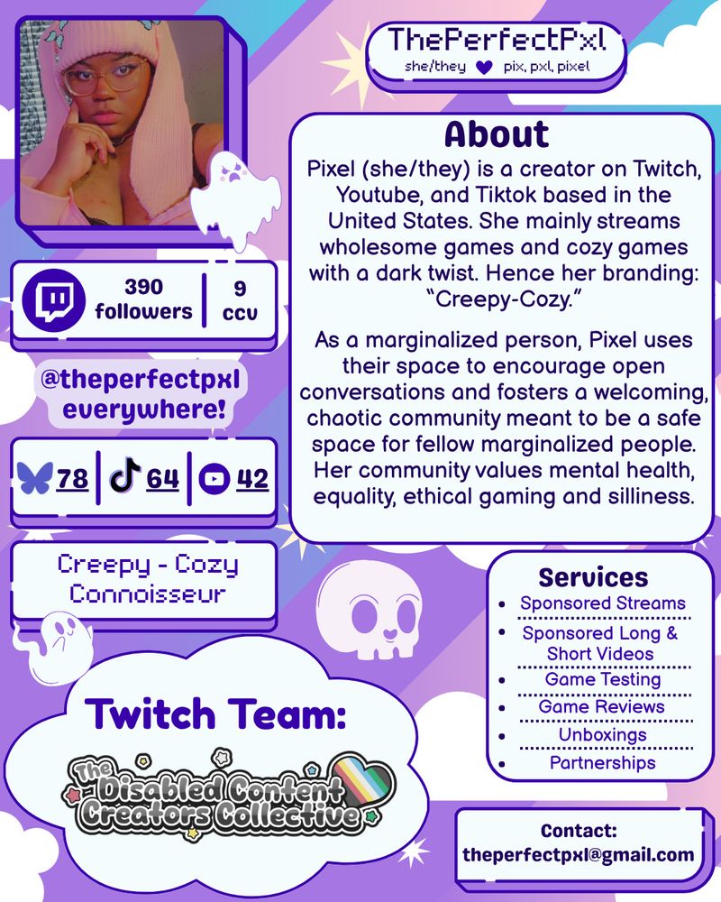 Purple outlined graphics with white insides on a blue, pink and purple striped background with white clouds. The first box has a picture of Pixel, a black girl with clear square glasses and a a pink bunny ear beanie with her head on her chin. To her right is a rounded rectangular box reading "ThePerfectPxl. she/they *purple heart* pix, pxl, pixel." The box under Pixel reads 390 followers and 9 concurrent viewers next to the Twitch.tv logo. Next is "@theperfectpxl everywhere!" in purple text with a light purple thick outline. Under that is another box that reads 78 next to the Bluesky logo, 64 next to the TikTok logo, and 42 next to the Youtube logo. Under that box is another that says "Creepy-Cozy Connoisseur." To the right of all of these boxes is a larger white one titled "About" in thick purple text. It reads: "Pixel (she/they) is a creator on Twitch, Youtube and Tiktok based in the United States. She mainly streams wholesome games and cozy games with a dark twist. Hence her branding: "Creepy-Cozy." As a marginalized person, Pixel uses their space to encourage open conversations and fosters a welcoming, chaotic community meant to be a safe space for fellow marginalized people. Her community values mental health, equality, ethical gaming and silliness." The second half of the page has a skull in the background, and underneath that skull is a large cloud reading Twitch Team: The Disabled Content Creators Collective. To the right of that are two boxes: one labeled Services and listing Sponsored Streams, Sponsored Long & Short Videos, Game Testing, Game Reviews, Unboxings, & Partnerships, and the second labeled contact: theperfectpxl@gmail.com