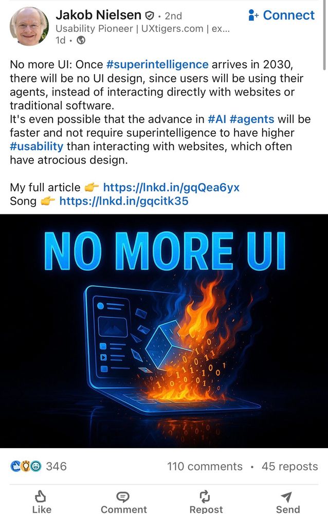 A Nielsen LinkedIn post that reads:

No more UI: Once #superintelligence arrives in 2030, there will be no UI design, since users will be using their agents, instead of interacting directly with websites or traditional software.
It's even possible that the advance in #AI #agents will be faster and not require superintelligence to have higher #usability than interacting with websites, which often have atrocious design.

My full article 👉 https://lnkd.in/gqQea6yx
Song 👉 https://lnkd.in/gqcitk35