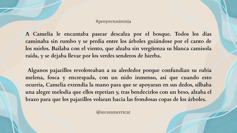 A Camelia le encantaba pasear descalza por el bosque. Todos los días caminaba sin rumbo y se perdía entre los árboles guiándose por el canto de los mirlos. Bailaba con el viento, que alzaba sin vergüenza su blanca camisola raída, y se dejaba llevar por los verdes senderos de hierba.
Algunos pajarillos revoloteaban a su alrededor porque confundían su rubia melena, fosca y encrespada, con un nido inmenso, así que cuando esto ocurría, Camelia extendía la mano para que se apoyaran en sus dedos, silbaba una alegre melodía que ellos repetían y, tras bendecirlos con un beso, alzaba el brazo para que los pajarillos volaran hacia las frondosas copas de los árboles.
