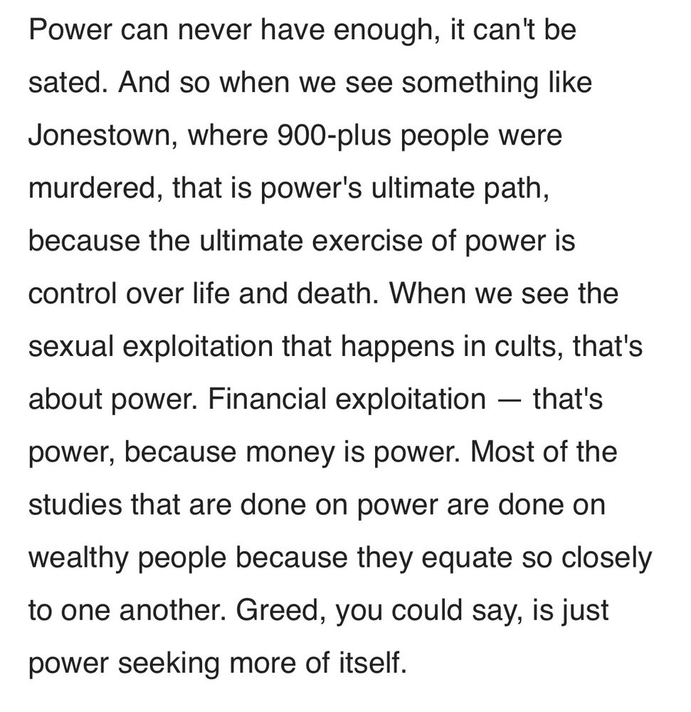 Power can never have enough it can’t be sated. And so when we see something like Jonestown where 900+ people were murdered that is powers ultimate path because the ultimate exercise of power is control over life and death. When we see the sexual exploitation that happens in cults that’s about power. Financial exploitation that’s power because money is power. Most of the studies that are done on power are done on wealthy people because they equate so closely to one another. Greed you could say is just power seeking more of itself.
