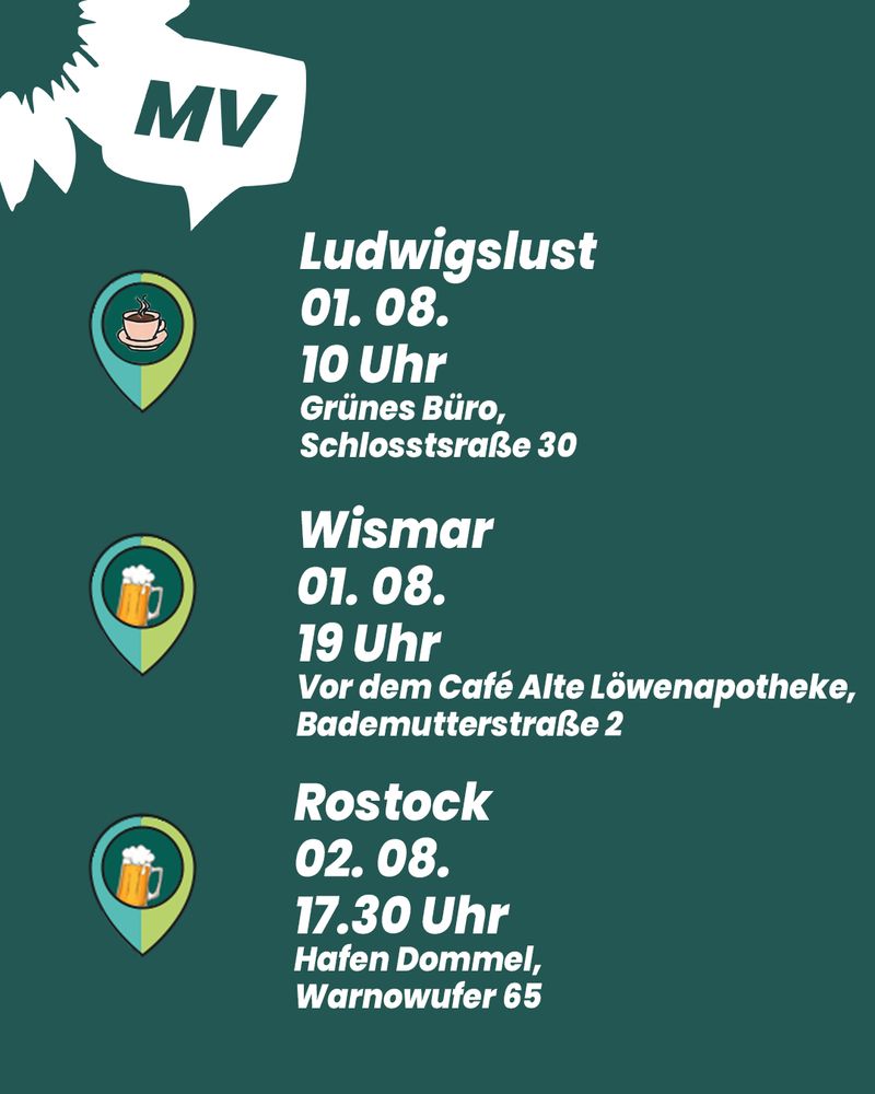 Grünes Sharepic mit drei Terminen für die Veranstaltung ‚Bier & Schnack mit Banaszak‘:
– Ludwigslust, 01.08., 10 Uhr, Grünes Büro, Schlossstraße 30 (mit Kaffee-Icon);
– Wismar, 01.08., 19 Uhr, vor dem Café Alte Löwenapotheke, Bademutterstraße 2 (mit Bierkrug-Icon);
– Rostock, 02.08., 17:30 Uhr, Hafen Dommel, Warnowufer 65 (ebenfalls mit Bierkrug-Icon).
Oben links: Sonnenblumen-Logo von Bündnis 90/Die Grünen MV.