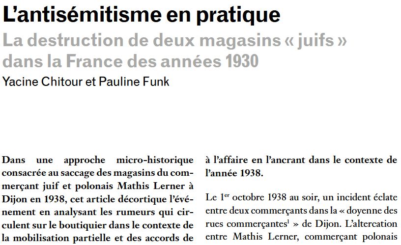 L’antisémitisme en pratique
La destruction de deux magasins « juifs » dans la France des années 1930
Yacine Chitour et Pauline Funk
Dans une approche micro-historique consacrée au saccage des magasins du commerçant juif et polonais Mathis Lerner à Dijon en 1938, cet article décortique l’événement en analysant les rumeurs qui circulent sur le boutiquier dans le contexte de la mobilisation partielle et des accords de Munich. 
Lerner n’aurait-il pas crié « Heil Hitler ! » au nez des mobilisés de septembre 1938 ? Les auteurs étudient également les sources de l’enquête policière, comme les dépositions des accusés, et retracent les suites de cette affaire, notamment l’improbable expulsion de Lerner du territoire français, malgré son statut de victime, et la trajectoire transnationale de ce fait divers, particulièrement de l’autre côté du Rhin, où il est présenté comme un exemple de la résistance des commerçants français à l’implantation des Juifs dans ce secteur économique. Pogrom anti-juif ou prodrome de l’antisémitisme des années 1940 ? Cet article redonne toute sa valeur à l’affaire en l’ancrant dans le contexte de l’année 1938.

Le 1er octobre 1938 au soir, un incident éclate entre deux commerçants dans la « doyenne des rues commerçantes » de Dijon. L’altercation entre Mathis Lerner, commerçant polonais établi 29-31 rue du Bourg, et Gabriel Lhuillier, qui tient boutique en face, se termine par le saccage du Petit Soldeur et d’À la Parisienne, les deux enseignes de Mathis Lerner et de son épouse Jenta Obarzanek. À minuit passé, l’intervention de la gendarmerie puis de l’armée conduit à l’évacuation des Lerner, après la destruction totale de leurs commerces.