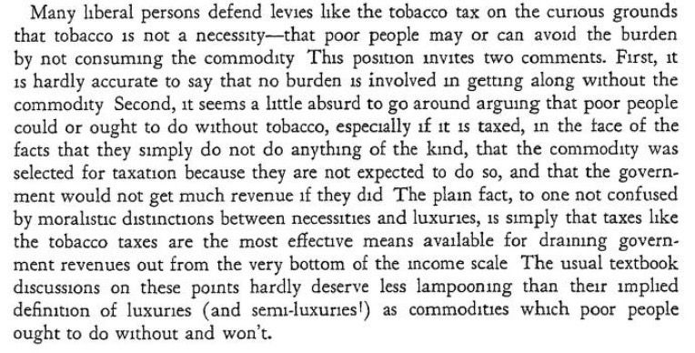 Many Iberal persons defend levies like the tobacco tax on the curious grounds that tobacco is not a necessity-that poor people may or can avoid the burden by not consuming the commodity This position invites two comments. First, it is hardly accurate to say that no burden is involved in getting along without the commodity Second, it seems a little absurd to go around arguing that poor people could or ought to do without tobacco, especially if it is taxed, in the tace of the facts that they simply do not do anything of the kind, that the commodity was selected for taxation because they are not expected to do so, and that the government would not get much revenue if they did The plain fact, to one not confused by moralistic distinctions between necessities and luxuries, is simply that taxes like the tobacco taxes are the most effective means available for draining government revenues out from the very bottom of the income scale The usual textbook discussions on these points hardly deserve less lampooning than their implied definition of luxuries (and semi-luxuries) as commodities which poor people ought to do without and won't.