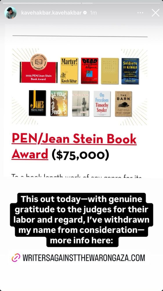 Kaveh Akbar IG story sharing post announcing PEN/Jean Stein Book Award ($75,000) with Akbar's book Martyr among the nominations. Akbar writes, "This out today – with genuine gratitude to the judges for their labor and regard, I've withdrawn my name from consideration – more info here: writersagainstthewarongaza.com"