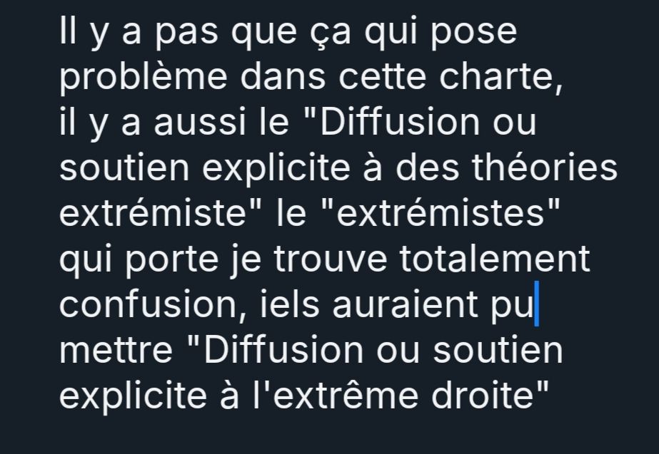 Il y a pas que ça qui pose problème dans cette charte, il y a aussi le "Diffusion ou soutien explicite à des théories extrémiste" le "extrémistes" qui porte je trouve totalement confusion, iels auraient pu mettre "Diffusion ou soutien explicite à l'extrême droite"